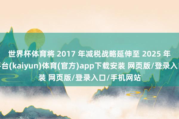 世界杯体育将 2017 年减税战略延伸至 2025 年之后-开云平台(kaiyun)体育(官方)app下载安装 网页版/登录入口/手机网站