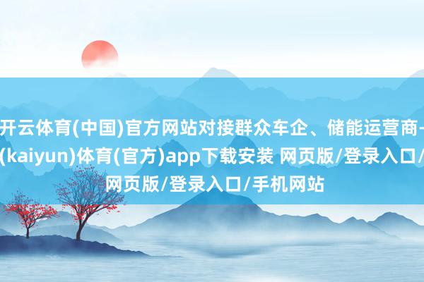 开云体育(中国)官方网站对接群众车企、储能运营商-开云平台(kaiyun)体育(官方)app下载安装 网页版/登录入口/手机网站
