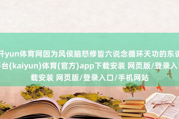 开yun体育网因为风侯脑怒修皆六说念循环天功的东说念主-开云平台(kaiyun)体育(官方)app下载安装 网页版/登录入口/手机网站