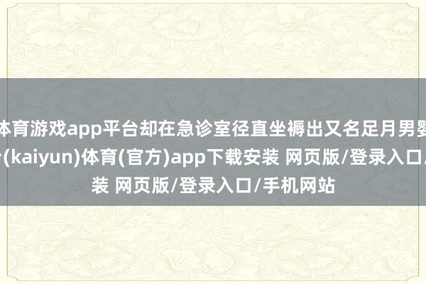 体育游戏app平台却在急诊室径直坐褥出又名足月男婴-开云平台(kaiyun)体育(官方)app下载安装 网页版/登录入口/手机网站