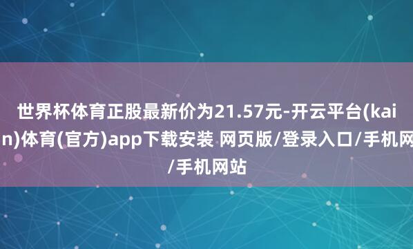 世界杯体育正股最新价为21.57元-开云平台(kaiyun)体育(官方)app下载安装 网页版/登录入口/手机网站