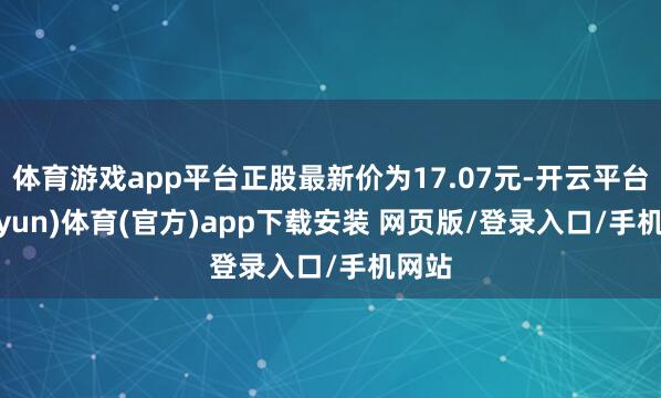 体育游戏app平台正股最新价为17.07元-开云平台(kaiyun)体育(官方)app下载安装 网页版/登录入口/手机网站
