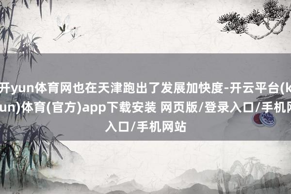 开yun体育网也在天津跑出了发展加快度-开云平台(kaiyun)体育(官方)app下载安装 网页版/登录入口/手机网站