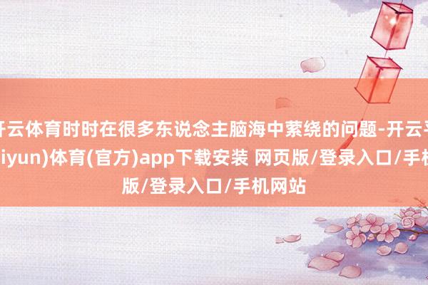 开云体育时时在很多东说念主脑海中萦绕的问题-开云平台(kaiyun)体育(官方)app下载安装 网页版/登录入口/手机网站