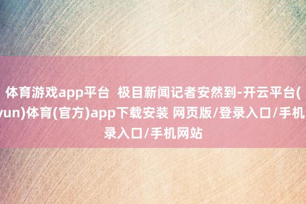 体育游戏app平台  极目新闻记者安然到-开云平台(kaiyun)体育(官方)app下载安装 网页版/登录入口/手机网站
