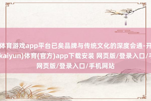 体育游戏app平台已矣品牌与传统文化的深度会通-开云平台(kaiyun)体育(官方)app下载安装 网页版/登录入口/手机网站
