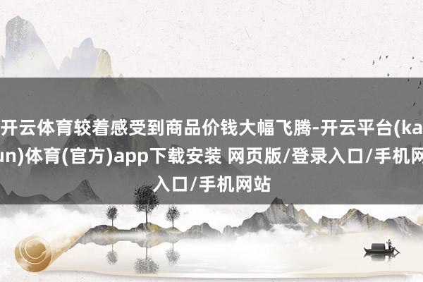 开云体育较着感受到商品价钱大幅飞腾-开云平台(kaiyun)体育(官方)app下载安装 网页版/登录入口/手机网站