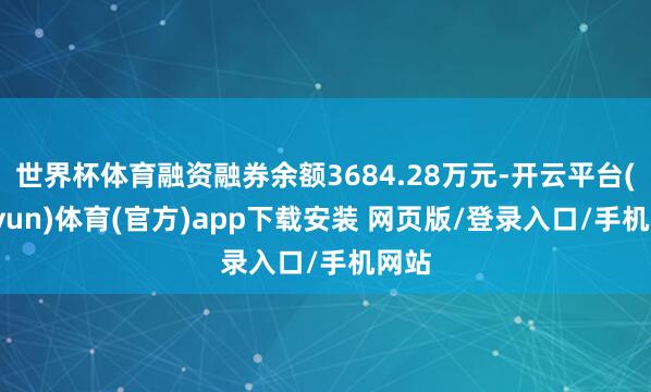 世界杯体育融资融券余额3684.28万元-开云平台(kaiyun)体育(官方)app下载安装 网页版/登录入口/手机网站