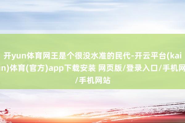 开yun体育网王是个很没水准的民代-开云平台(kaiyun)体育(官方)app下载安装 网页版/登录入口/手机网站