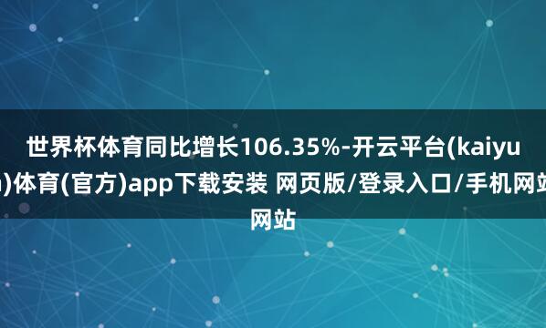 世界杯体育同比增长106.35%-开云平台(kaiyun)体育(官方)app下载安装 网页版/登录入口/手机网站