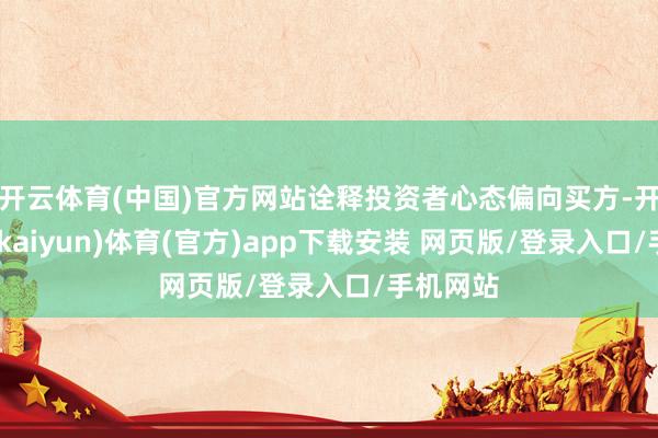 开云体育(中国)官方网站诠释投资者心态偏向买方-开云平台(kaiyun)体育(官方)app下载安装 网页版/登录入口/手机网站