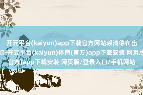 开云平台(kaiyun)app下载官方网站赖清德在出席台军校毕业仪式时称-开云平台(kaiyun)体育(官方)app下载安装 网页版/登录入口/手机网站