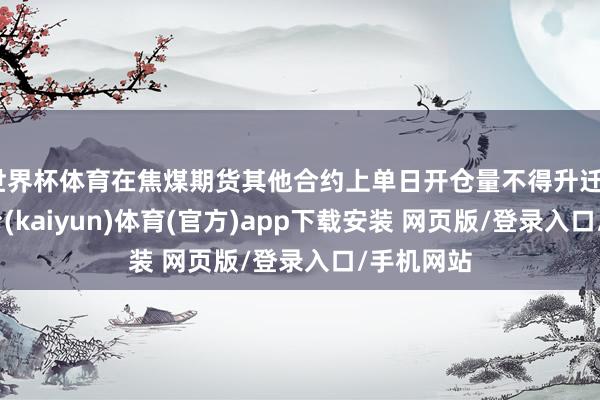 世界杯体育在焦煤期货其他合约上单日开仓量不得升迁2-开云平台(kaiyun)体育(官方)app下载安装 网页版/登录入口/手机网站