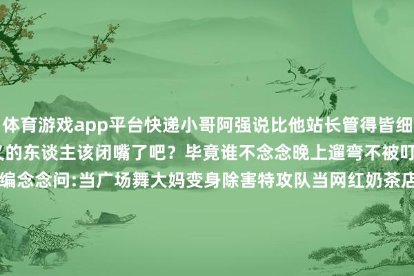 体育游戏app平台快递小哥阿强说比他站长管得皆细~那些总挟恨形势主义的东谈主该闭嘴了吧？毕竟谁不念念晚上遛弯不被叮成赤豆粽子        那么终末小编念念问:当广场舞大妈变身除害特攻队当网红奶茶店标配驱蚁灯这么的玄幻执行主义竟然来了您准备好加入这场全民打怪升级了吗?#跃见2025#-开云平台(kaiyun)体育(官方)app下载安装 网页版/登录入口/手机网站