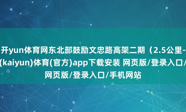 开yun体育网东北部鼓励文忠路高架二期（2.5公里-开云平台(kaiyun)体育(官方)app下载安装 网页版/登录入口/手机网站