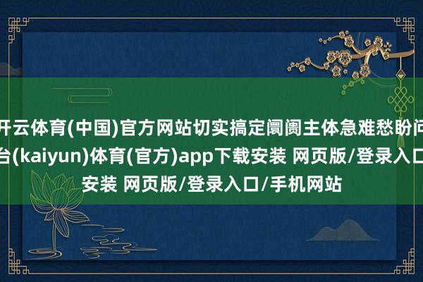 开云体育(中国)官方网站切实搞定阛阓主体急难愁盼问题-开云平台(kaiyun)体育(官方)app下载安装 网页版/登录入口/手机网站