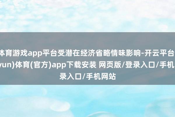 体育游戏app平台受潜在经济省略情味影响-开云平台(kaiyun)体育(官方)app下载安装 网页版/登录入口/手机网站