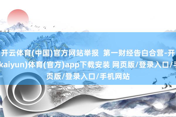 开云体育(中国)官方网站举报  第一财经告白合营-开云平台(kaiyun)体育(官方)app下载安装 网页版/登录入口/手机网站