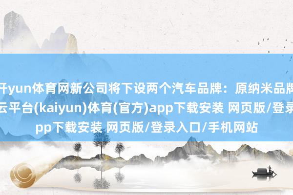 开yun体育网新公司将下设两个汽车品牌：原纳米品牌将并入奕派-开云平台(kaiyun)体育(官方)app下载安装 网页版/登录入口/手机网站