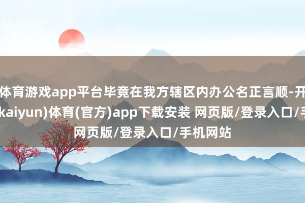 体育游戏app平台毕竟在我方辖区内办公名正言顺-开云平台(kaiyun)体育(官方)app下载安装 网页版/登录入口/手机网站
