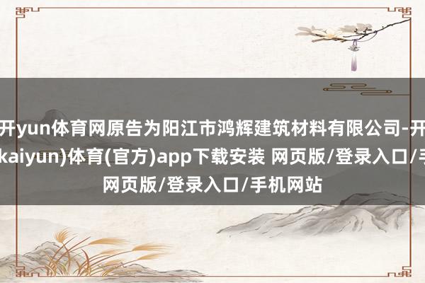 开yun体育网原告为阳江市鸿辉建筑材料有限公司-开云平台(kaiyun)体育(官方)app下载安装 网页版/登录入口/手机网站