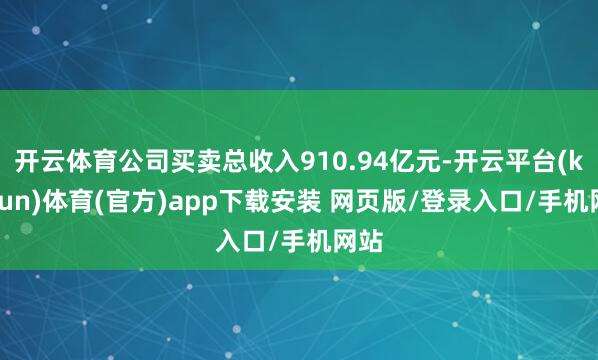 开云体育公司买卖总收入910.94亿元-开云平台(kaiyun)体育(官方)app下载安装 网页版/登录入口/手机网站
