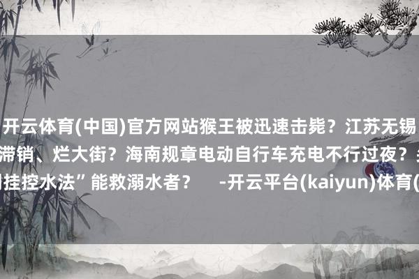 开云体育(中国)官方网站猴王被迅速击毙?江苏无锡阳山水蜜桃断崖式跌价大宗滞销、烂大街?海南规章电动自行车充电不行过夜?头盔分三季?“倒挂控水法”能救溺水者? -开云平台(kaiyun)体育(官方)app下载安装 网页版/登录入口/手机网站