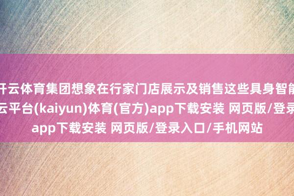 开云体育集团想象在行家门店展示及销售这些具身智能机器东谈主-开云平台(kaiyun)体育(官方)app下载安装 网页版/登录入口/手机网站