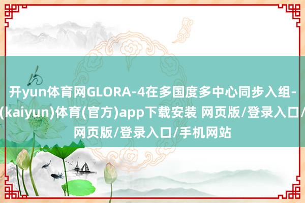 开yun体育网GLORA-4在多国度多中心同步入组-开云平台(kaiyun)体育(官方)app下载安装 网页版/登录入口/手机网站