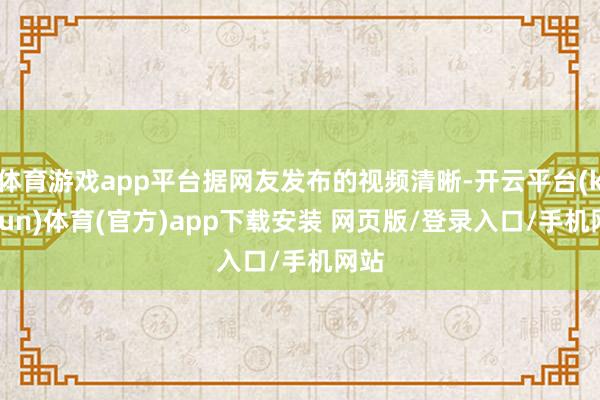 体育游戏app平台据网友发布的视频清晰-开云平台(kaiyun)体育(官方)app下载安装 网页版/登录入口/手机网站