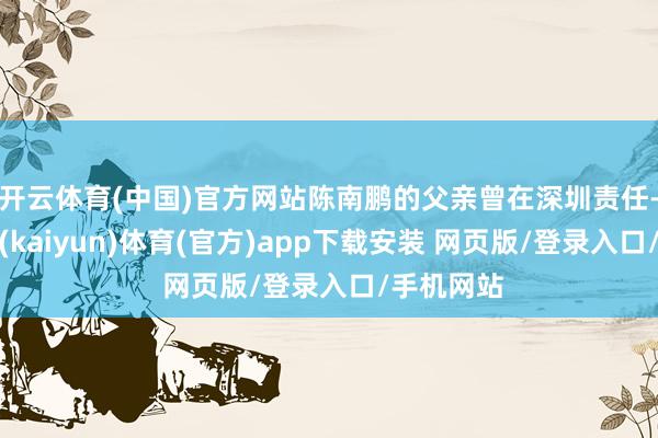 开云体育(中国)官方网站陈南鹏的父亲曾在深圳责任-开云平台(kaiyun)体育(官方)app下载安装 网页版/登录入口/手机网站