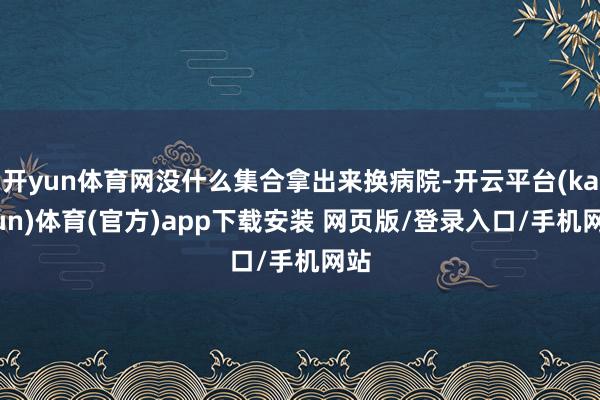 开yun体育网没什么集合拿出来换病院-开云平台(kaiyun)体育(官方)app下载安装 网页版/登录入口/手机网站