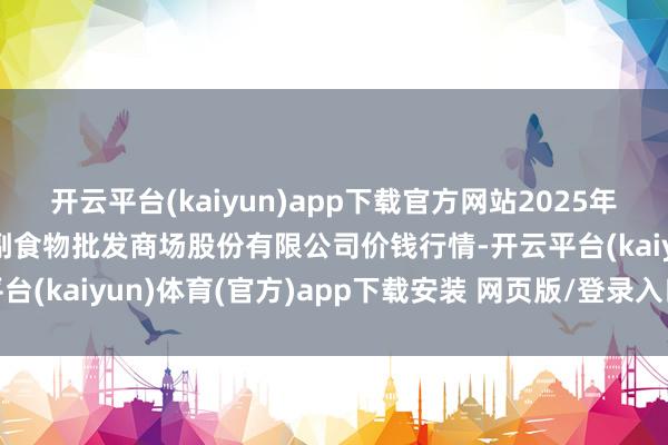 开云平台(kaiyun)app下载官方网站2025年9月2日青岛抚顺道蔬菜副食物批发商场股份有限公司价钱行情-开云平台(kaiyun)体育(官方)app下载安装 网页版/登录入口/手机网站