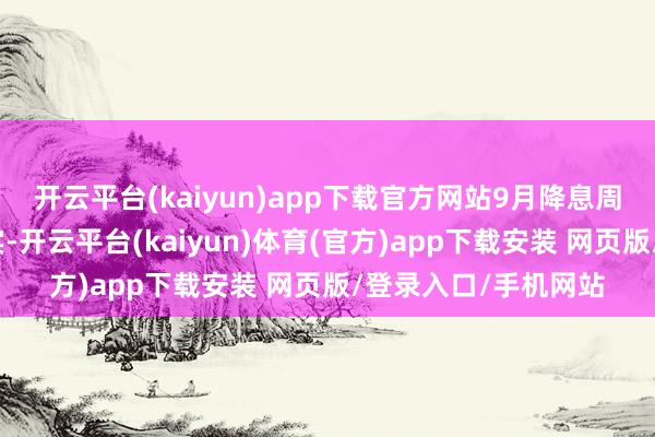 开云平台(kaiyun)app下载官方网站9月降息周期重启真是满盈证实-开云平台(kaiyun)体育(官方)app下载安装 网页版/登录入口/手机网站