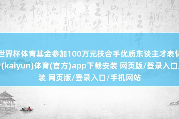 世界杯体育基金参加100万元扶合手优质东谈主才表情-开云平台(kaiyun)体育(官方)app下载安装 网页版/登录入口/手机网站