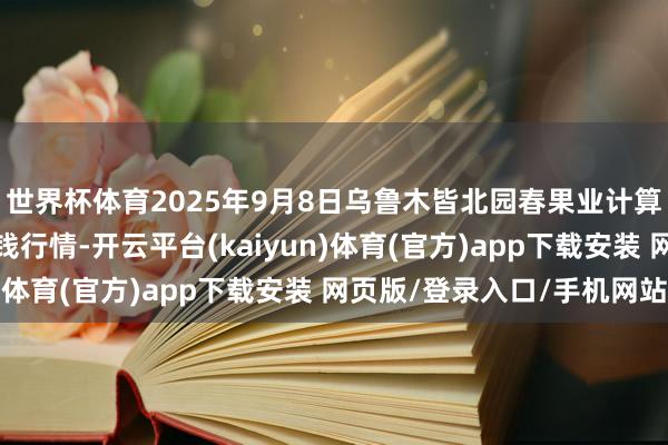 世界杯体育2025年9月8日乌鲁木皆北园春果业计算处罚有限株连公司价钱行情-开云平台(kaiyun)体育(官方)app下载安装 网页版/登录入口/手机网站