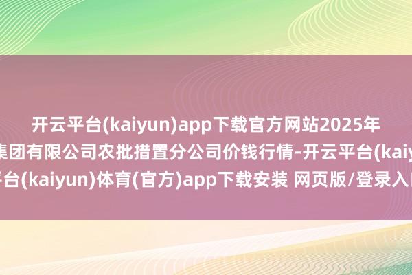 开云平台(kaiyun)app下载官方网站2025年9月8日义乌市商场发展集团有限公司农批措置分公司价钱行情-开云平台(kaiyun)体育(官方)app下载安装 网页版/登录入口/手机网站