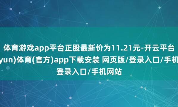 体育游戏app平台正股最新价为11.21元-开云平台(kaiyun)体育(官方)app下载安装 网页版/登录入口/手机网站