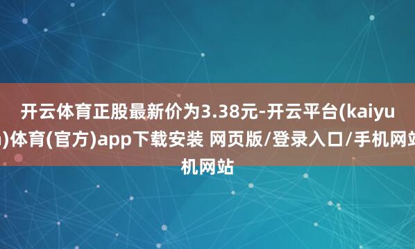 开云体育正股最新价为3.38元-开云平台(kaiyun)体育(官方)app下载安装 网页版/登录入口/手机网站