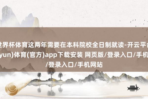 世界杯体育这两年需要在本科院校全日制就读-开云平台(kaiyun)体育(官方)app下载安装 网页版/登录入口/手机网站