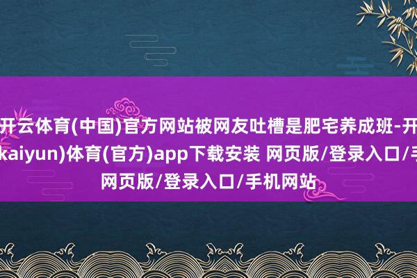 开云体育(中国)官方网站被网友吐槽是肥宅养成班-开云平台(kaiyun)体育(官方)app下载安装 网页版/登录入口/手机网站