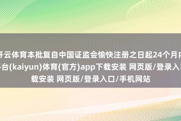 开云体育本批复自中国证监会愉快注册之日起24个月内灵验-开云平台(kaiyun)体育(官方)app下载安装 网页版/登录入口/手机网站