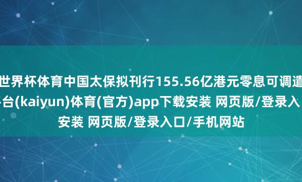 世界杯体育中国太保拟刊行155.56亿港元零息可调遣债券-开云平台(kaiyun)体育(官方)app下载安装 网页版/登录入口/手机网站