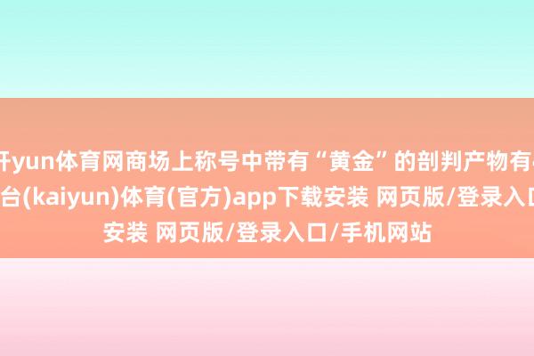 开yun体育网商场上称号中带有“黄金”的剖判产物有47只-开云平台(kaiyun)体育(官方)app下载安装 网页版/登录入口/手机网站