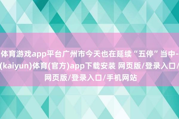 体育游戏app平台广州市今天也在延续“五停”当中-开云平台(kaiyun)体育(官方)app下载安装 网页版/登录入口/手机网站