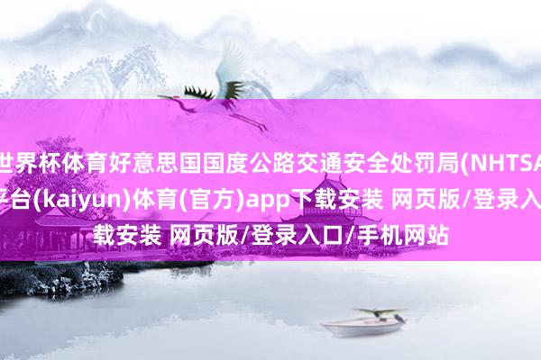世界杯体育好意思国国度公路交通安全处罚局(NHTSA)暗意-开云平台(kaiyun)体育(官方)app下载安装 网页版/登录入口/手机网站