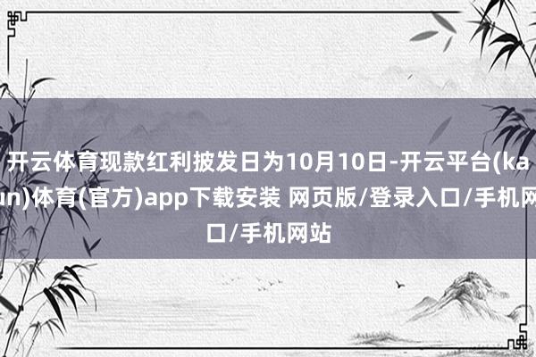 开云体育现款红利披发日为10月10日-开云平台(kaiyun)体育(官方)app下载安装 网页版/登录入口/手机网站