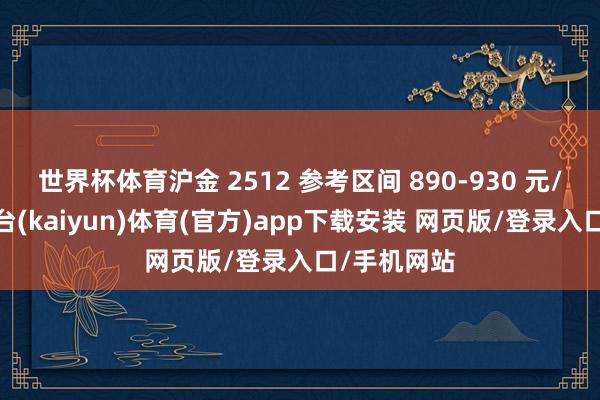 世界杯体育沪金 2512 参考区间 890-930 元/克-开云平台(kaiyun)体育(官方)app下载安装 网页版/登录入口/手机网站