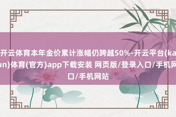 开云体育本年金价累计涨幅仍跨越50%-开云平台(kaiyun)体育(官方)app下载安装 网页版/登录入口/手机网站