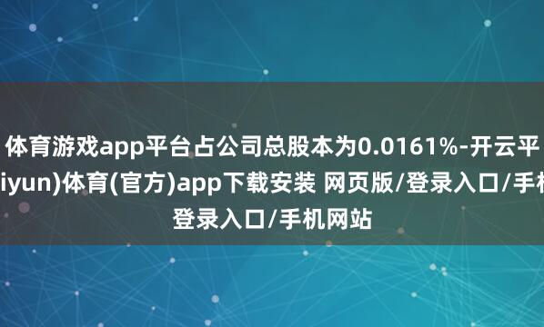 体育游戏app平台占公司总股本为0.0161%-开云平台(kaiyun)体育(官方)app下载安装 网页版/登录入口/手机网站